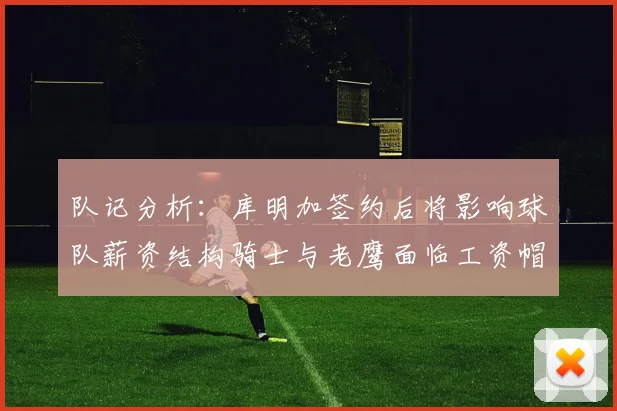 队记分析：库明加签约后将影响球队薪资结构骑士与老鹰面临工资帽挑战