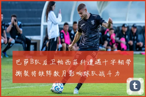 巴萨B队后卫帕西菲科遭遇十字韧带撕裂将缺阵数月影响球队战斗力
