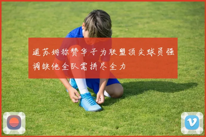 道苏姆称赞华子为联盟顶尖球员强调缺他全队需拼尽全力