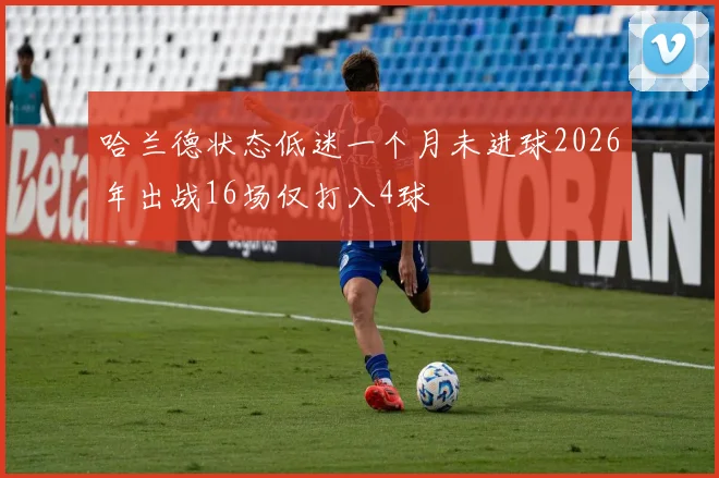 哈兰德状态低迷一个月未进球2026年出战16场仅打入4球